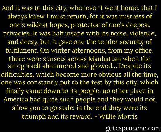 And it was to this city, whenever I went home, that I always knew I must return, for it was mistress of one's wildest hopes, protector of one's deepest privacies. It was half insane with its noise, violence, and decay, but it gave one the tender security of fulfillment. On winter afternoons, from my office, there were sunsets across Manhattan when the smog itself shimmered and glowed… Despite its difficulties, which become more obvious all the time, one was constantly put to the test by this city, which finally came down to its people; no other place in America had quite such people and they would not allow you to go stale; in the end they were its triumph and its reward. - Willie Morris