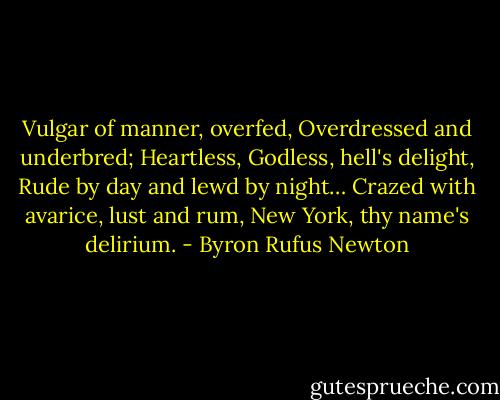 Vulgar of manner, overfed,<br />Overdressed and underbred;<br />Heartless, Godless, hell's delight,<br />Rude by day and lewd by night…<br />Crazed with avarice, lust and rum,<br />New York, thy name's delirium. - Byron Rufus Newton
