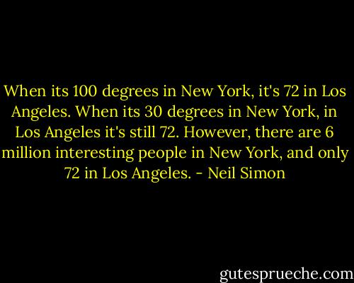 When its 100 degrees in New York, it's 72 in Los Angeles. When its 30 degrees in New York, in Los Angeles it's still 72. However, there are 6 million interesting people in New York, and only 72 in Los Angeles. - Neil Simon