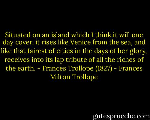Situated on an island which I think it will one day cover, it rises like Venice from the sea, and like that fairest of cities in the days of her glory, receives into its lap tribute of all the riches of the earth.<br />- Frances Trollope (1827) - Frances Milton Trollope