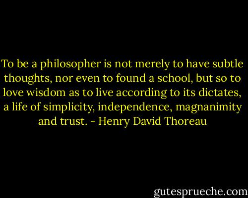 To be a philosopher is not merely to have subtle thoughts, nor even to found a school, but so to love wisdom as to live according to its dictates, a life of simplicity, independence, magnanimity and trust. - Henry David Thoreau