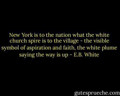 New York is to the nation what the white church spire is to the village - the visible symbol of aspiration and faith, the white plume saying the way is up - E.B. White