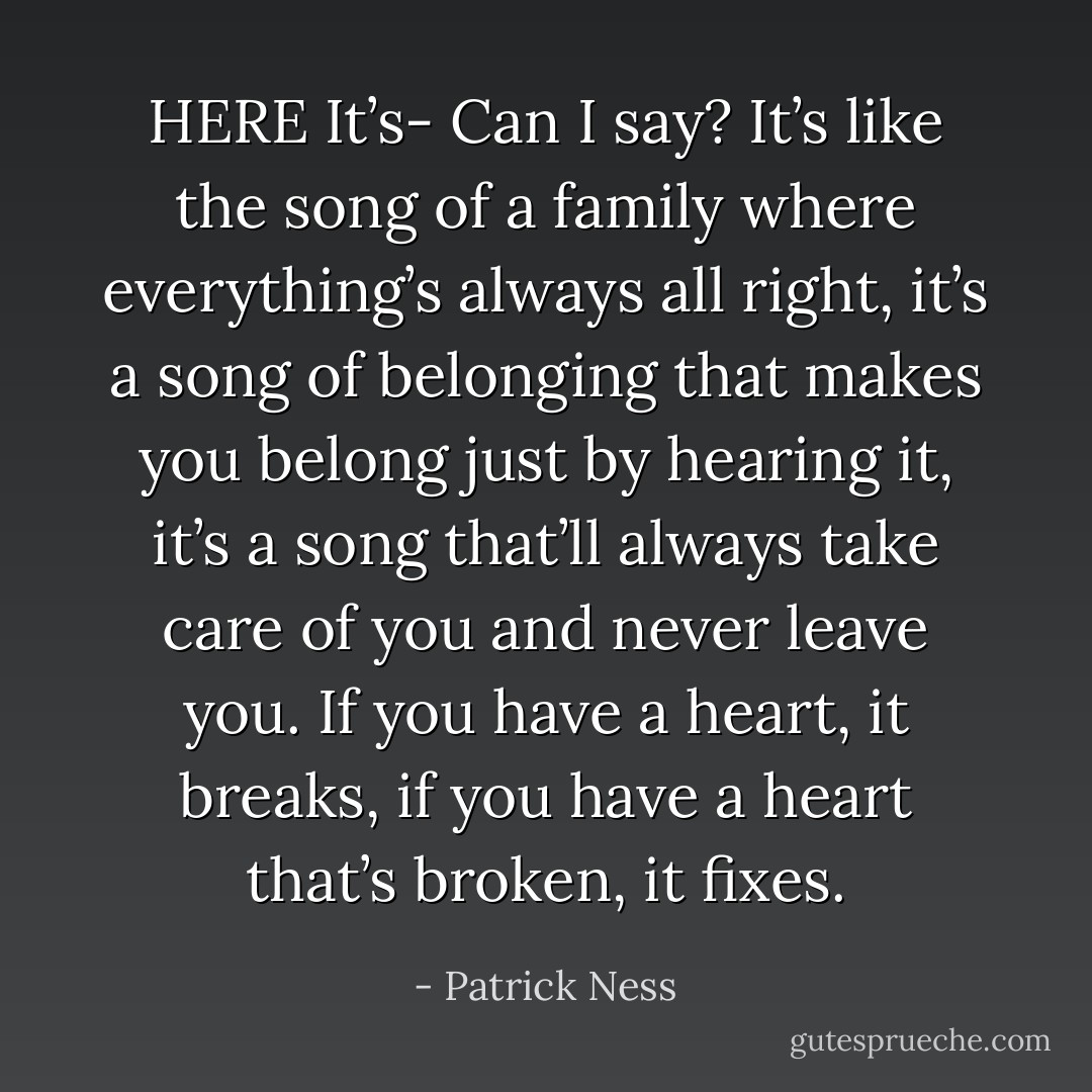 HERE<br />It’s-<br />Can I say?<br />It’s like the song of a family where everything’s always all right, it’s a song of belonging that makes you belong just by hearing it, it’s a song that’ll always take care of you and never leave you. If you have a heart, it breaks, if you have a heart that’s broken, it fixes. - Patrick Ness