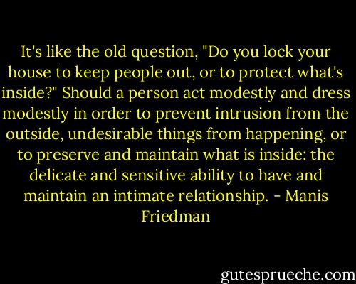 It's like the old question, "Do you lock your house to keep people out, or to protect what's inside?" Should a person act modestly and dress modestly in order to prevent intrusion from the outside, undesirable things from happening, or to preserve and maintain what is inside: the delicate and sensitive ability to have and maintain an intimate relationship. - Manis Friedman