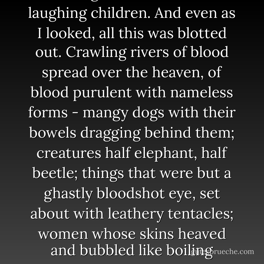 This time I saw. In a blue heaven was coiled an infinite snake of gold and green, with four eyes of fire, black fire and red, that darted rays in every direction; held within its coils was a great multitude of laughing children. And even as I looked, all this was blotted out. Crawling rivers of blood spread over the heaven, of blood purulent with nameless forms - mangy dogs with their bowels dragging behind them; creatures half elephant, half beetle; things that were but a ghastly bloodshot eye, set about with leathery tentacles; women whose skins heaved and bubbled like boiling sulphur, giving off clouds that condensed into a thousand other shapes, more hideous than their mother; these were the least of the denizens of these hateful rivers. - Aleister Crowley