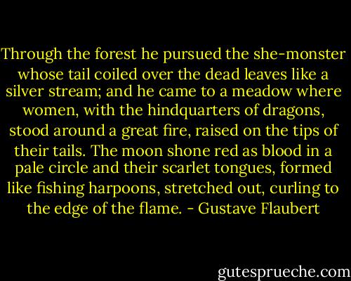 Through the forest he pursued the she-monster whose tail coiled over the dead leaves like a silver stream; and he came to a meadow where women, with the hindquarters of dragons, stood around a great fire, raised on the tips of their tails. The moon shone red as blood in a pale circle and their scarlet tongues, formed like fishing harpoons, stretched out, curling to the edge of the flame. - Gustave Flaubert