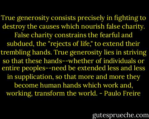 True generosity consists precisely in fighting to destroy the causes which nourish false charity. False charity constrains the fearful and subdued, the "rejects of life," to extend their trembling hands. True generosity lies in striving so that these hands--whether of individuals or entire peoples--need be extended less and less in supplication, so that more and more they become human hands which work and, working, transform the world. - Paulo Freire