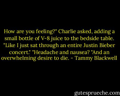 How are you feeling?" Charlie asked, adding a small bottle of V-8 juice to the bedside table.<br />"Like I just sat through an entire Justin Bieber concert."<br />"Headache and nausea?<br />"And an overwhelming desire to die. - Tammy Blackwell