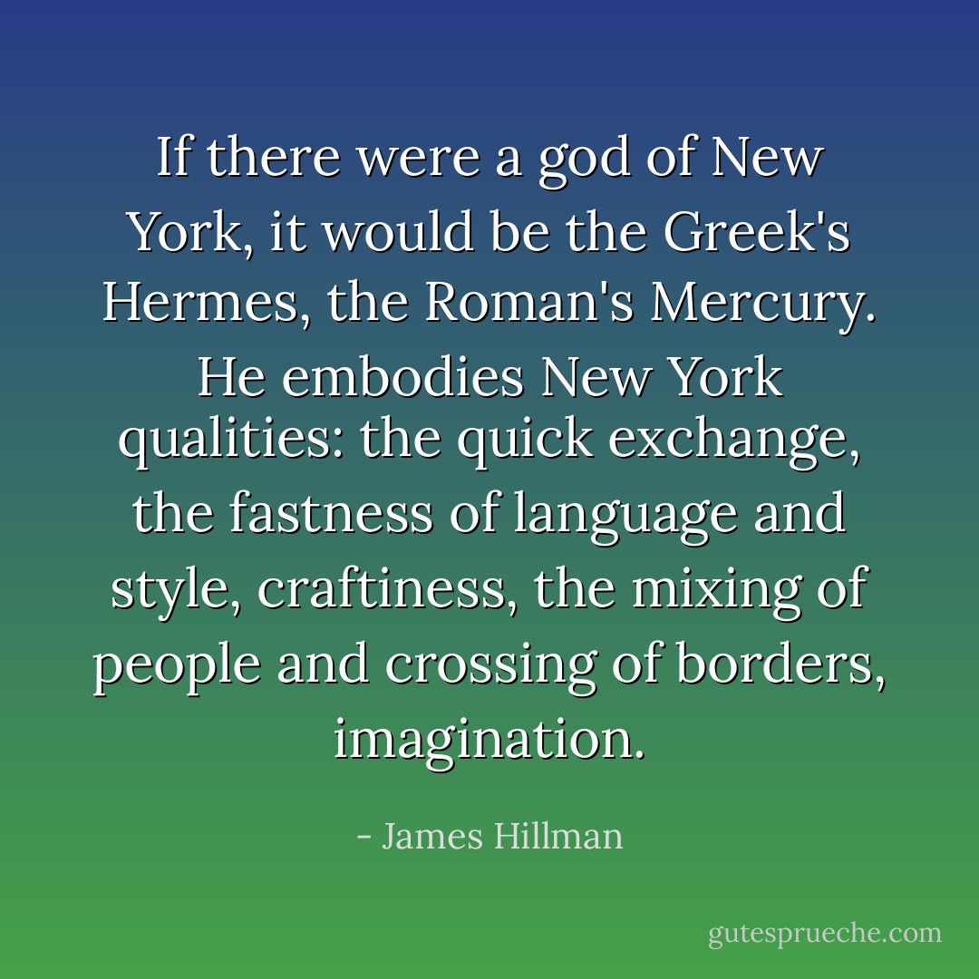 If there were a god of New York, it would be the Greek's Hermes, the Roman's Mercury. He embodies New York qualities: the quick exchange, the fastness of language and style, craftiness, the mixing of people and crossing of borders, imagination. - James Hillman