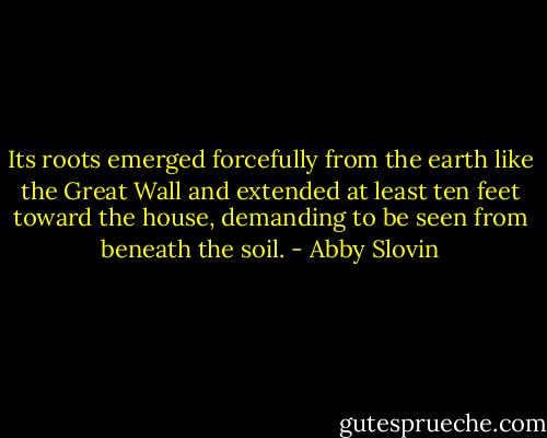 Its roots emerged forcefully from the earth like the Great Wall and extended at least ten feet toward the house, demanding to be seen from beneath the soil. - Abby Slovin