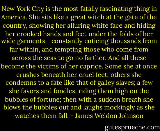 New York City is the most fatally fascinating thing in America. She sits like a great witch at the gate of the country, showing her alluring white face and hiding her crooked hands and feet under the folds of her wide garments--constantly enticing thousands from far within, and tempting those who come from across the seas to go no farther. And all these become the victims of her caprice. Some she at once crushes beneath her cruel feet; others she condemns to a fate like that of galley slaves; a few she favors and fondles, riding them high on the bubbles of fortune; then with a sudden breath she blows the bubbles out and laughs mockingly as she watches them fall. - James Weldon Johnson
