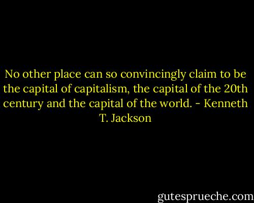 No other place can so convincingly claim to be the capital of capitalism, the capital of the 20th century and the capital of the world. - Kenneth T. Jackson
