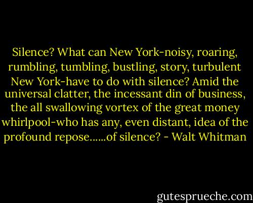 Silence? What can New York-noisy, roaring, rumbling, tumbling, bustling, story, turbulent New York-have to do with silence? Amid the universal clatter, the incessant din of business, the all swallowing vortex of the great money whirlpool-who has any, even distant, idea of the profound repose......of silence? - Walt Whitman