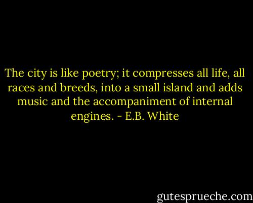 The city is like poetry; it compresses all life, all races and breeds, into a small island and adds music and the accompaniment of internal engines. - E.B. White