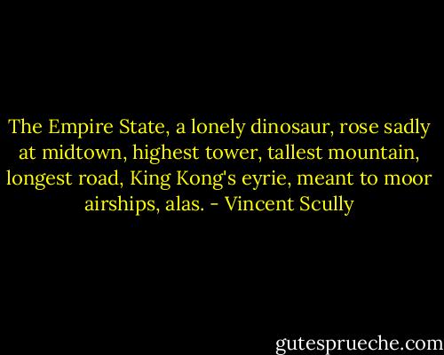 The Empire State, a lonely dinosaur, rose sadly at midtown, highest tower, tallest mountain, longest road, King Kong's eyrie, meant to moor airships, alas. - Vincent Scully