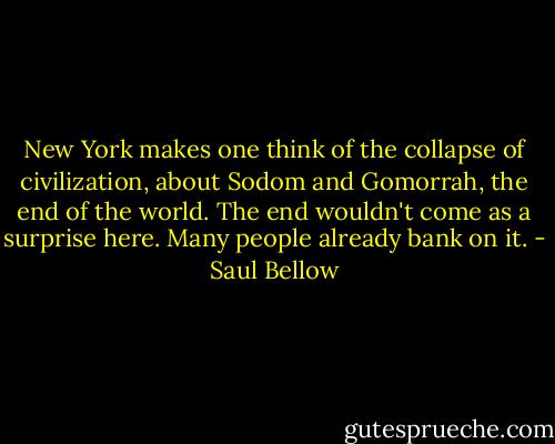New York makes one think of the collapse of civilization, about Sodom and Gomorrah, the end of the world. The end wouldn't come as a surprise here. Many people already bank on it. - Saul Bellow