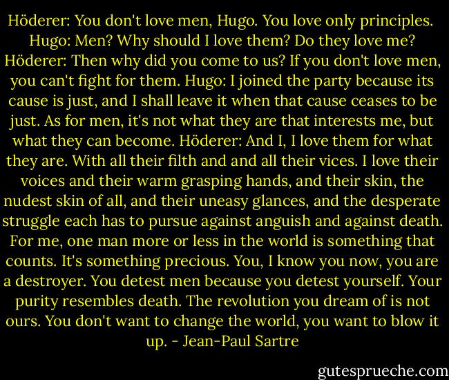 Höderer: You don't love men, Hugo. You love only principles. <br />Hugo: Men? Why should I love them? Do they love me?<br />Höderer: Then why did you come to us? If you don't love men, you can't fight for them.<br />Hugo: I joined the party because its cause is just, and I shall leave it when that cause ceases to be just. As for men, it's not what they are that interests me, but what they can become.<br />Höderer: And I, I love them for what they are. With all their filth and and all their vices. I love their voices and their warm grasping hands, and their skin, the nudest skin of all, and their uneasy glances, and the desperate struggle each has to pursue against anguish and against death. For me, one man more or less in the world is something that counts. It's something precious. You, I know you now, you are a destroyer. You detest men because you detest yourself. Your purity resembles death. The revolution you dream of is not ours. You don't want to change the world, you want to blow it up. - Jean-Paul Sartre