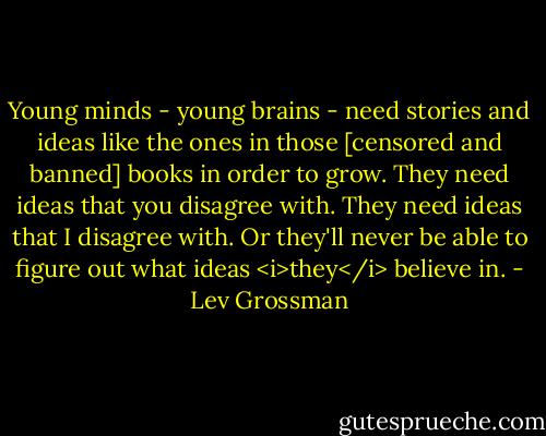 Young minds - young brains - need stories and ideas like the ones in those [censored and banned] books in order to grow. They need ideas that you disagree with. They need ideas that I disagree with. Or they'll never be able to figure out what ideas <i>they</i> believe in. - Lev Grossman