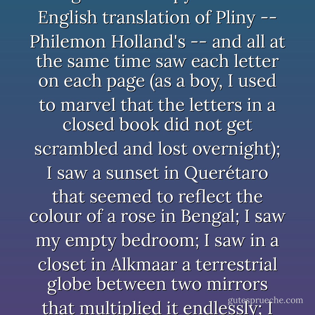 On the back part of the step, toward the right, I saw a small iridescent sphere of almost unbearable brilliance. At first I thought it was revolving; then I realised that this movement was an illusion created by the dizzying world it bounded. The Aleph's diameter was probably little more than an inch, but all space was there, actual and undiminished. Each thing (a mirror's face, let us say) was infinite things, since I distinctly saw it from every angle of the universe. I saw the teeming sea; I saw daybreak and nightfall; I saw the multitudes of America; I saw a silvery cobweb in the center of a black pyramid; I saw a splintered labyrinth (it was London); I saw, close up, unending eyes watching themselves in me as in a mirror; I saw all the mirrors on earth and none of them reflected me; I saw in a backyard of Soler Street the same tiles that thirty years before I'd seen in the entrance of a house in Fray Bentos; I saw bunches of grapes, snow, tobacco, lodes of metal, steam; I saw convex equatorial deserts and each one of their grains of sand; I saw a woman in Inverness whom I shall never forget; I saw her tangled hair, her tall figure, I saw the cancer in her breast; I saw a ring of baked mud in a sidewalk, where before there had been a tree; I saw a summer house in Adrogué and a copy of the first English translation of Pliny -- Philemon Holland's -- and all at the same time saw each letter on each page (as a boy, I used to marvel that the letters in a closed book did not get scrambled and lost overnight); I saw a sunset in Querétaro that seemed to reflect the colour of a rose in Bengal; I saw my empty bedroom; I saw in a closet in Alkmaar a terrestrial globe between two mirrors that multiplied it endlessly; I saw horses with flowing manes on a shore of the Caspian Sea at dawn; I saw the delicate bone structure of a hand; I saw the survivors of a battle sending out picture postcards; I saw in a showcase in Mirzapur a pack of Spanish playing cards; I saw the slanting shadows of ferns on a greenhouse floor; I saw tigers, pistons, bison, tides, and armies; I saw all the ants on the planet; I saw a Persian astrolabe; I saw in the drawer of a writing table (and the handwriting made me tremble) unbelievable, obscene, detailed letters, which Beatriz had written to Carlos Argentino; I saw a monument I worshipped in the Chacarita cemetery; I saw the rotted dust and bones that had once deliciously been Beatriz Viterbo; I saw the circulation of my own dark blood; I saw the coupling of love and the modification of death; I saw the Aleph from every point and angle, and in the Aleph I saw the earth and in the earth the Aleph and in the Aleph the earth; I saw my own face and my own bowels; I saw your face; and I felt dizzy and wept, for my eyes had seen that secret and conjectured object whose name is common to all men but which no man has looked upon -- the unimaginable universe.<br /><br />I felt infinite wonder, infinite pity. - Jorge Luis Borges