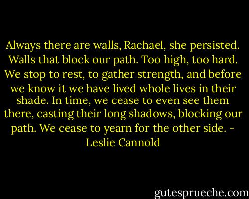 Always there are walls, Rachael, she persisted. Walls that block our path. Too high, too hard. We stop to rest, to gather strength, and before we know it we have lived whole lives in their shade. In time, we cease to even see them there, casting their long shadows, blocking our path. We cease to yearn for the other side. - Leslie Cannold