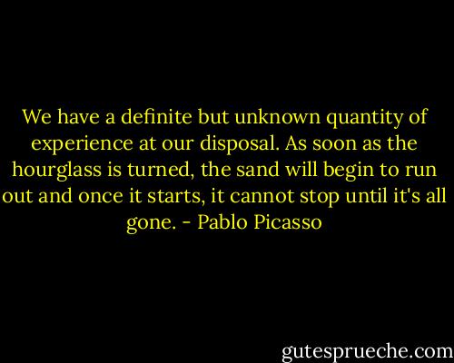 We have a definite but unknown quantity of experience at our disposal. As soon as the hourglass is turned, the sand will begin to run out and once it starts, it cannot stop until it's all gone. - Pablo Picasso