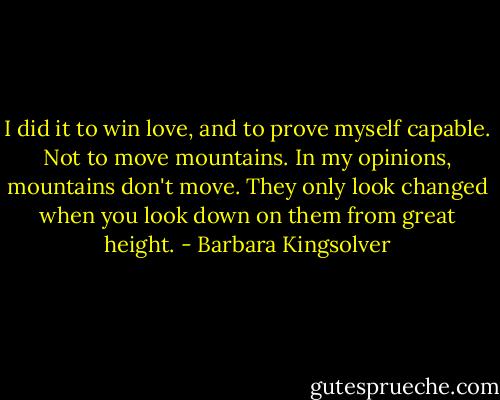 I did it to win love, and to prove myself capable. Not to move mountains. In my opinions, mountains don't move. They only look changed when you look down on them from great height. - Barbara Kingsolver