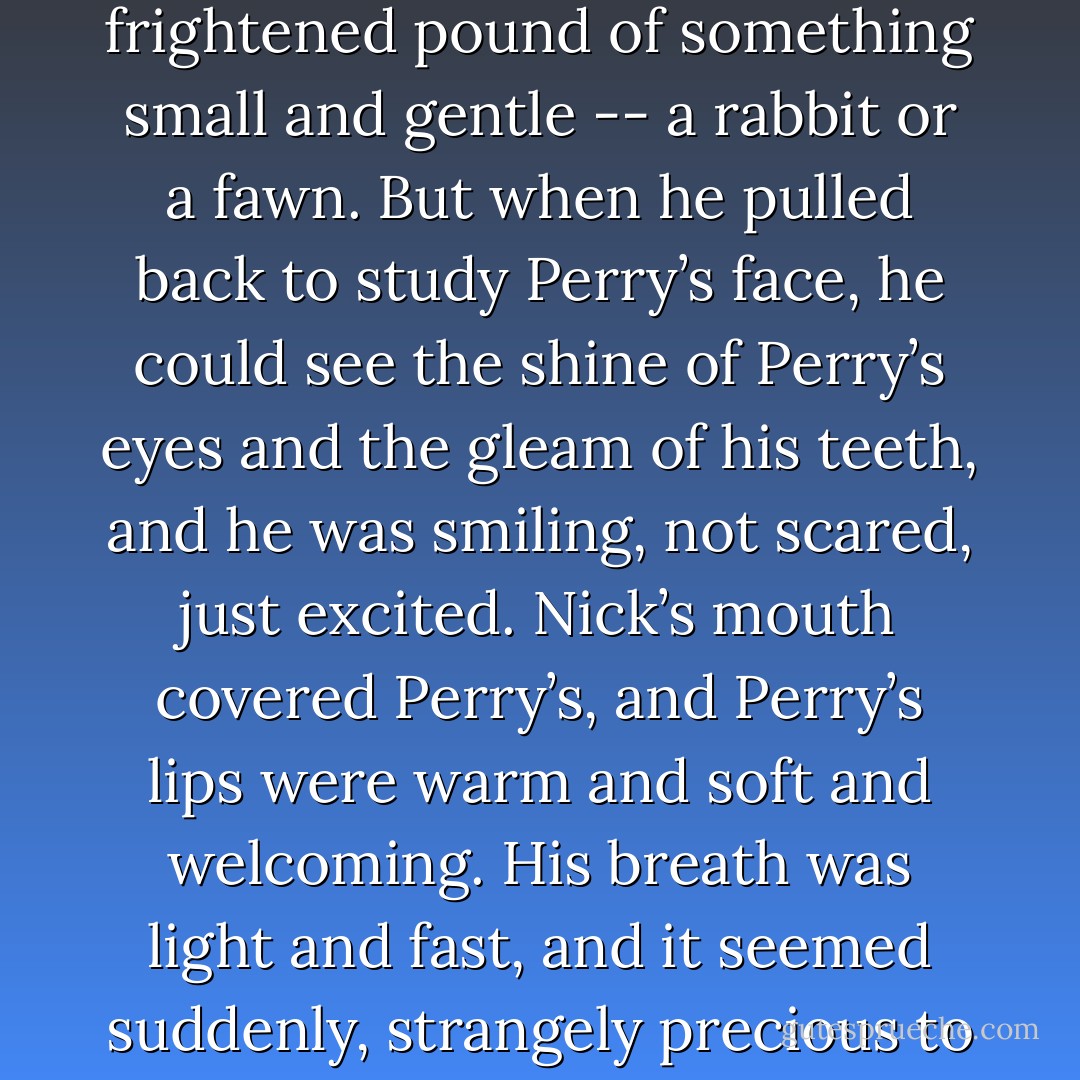 Nick’s body covered Perry’s, and he could feel Perry’s fast and frantic heartbeats against his chest. Fast as the frightened pound of something small and gentle ‑‑ a rabbit or a fawn. But when he pulled back to study Perry’s face, he could see the shine of Perry’s eyes and the gleam of his teeth, and he was smiling, not scared, just excited. Nick’s mouth covered Perry’s, and Perry’s lips were warm and soft and welcoming. His breath was light and fast, and it seemed suddenly, strangely precious to Nick.<br />A surge of unexpected emotion tempered his ‑‑ considerable ‑‑ lust. - Josh Lanyon