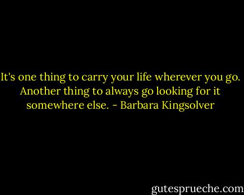 It's one thing to carry your life wherever you go. Another thing to always go looking for it somewhere else. - Barbara Kingsolver