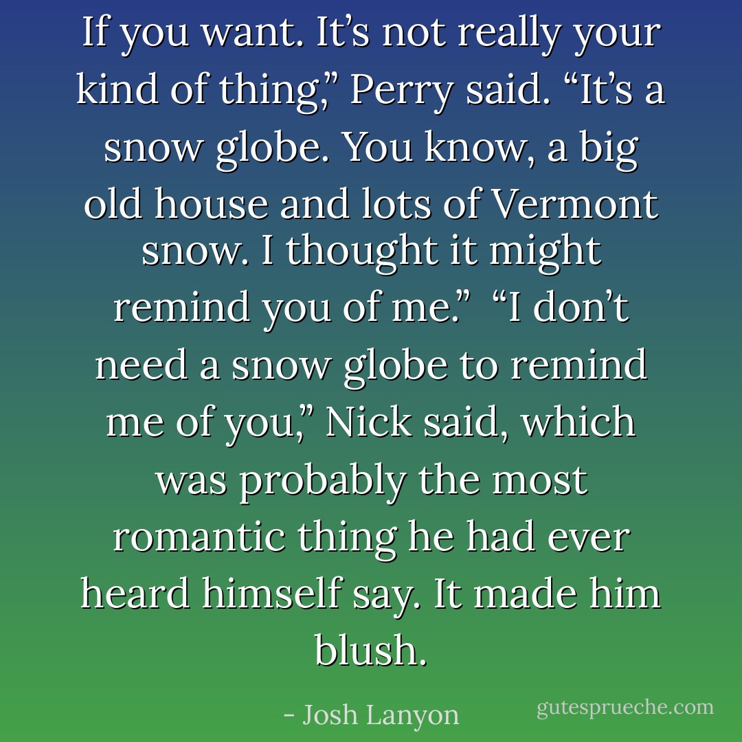 If you want. It’s not really your kind of thing,” Perry said. “It’s a snow globe. You know, a big old house and lots of Vermont snow. I thought it might remind you of me.”<br /><br />“I don’t need a snow globe to remind me of you,” Nick said, which was probably the most romantic thing he had ever heard himself say. It made him blush. - Josh Lanyon
