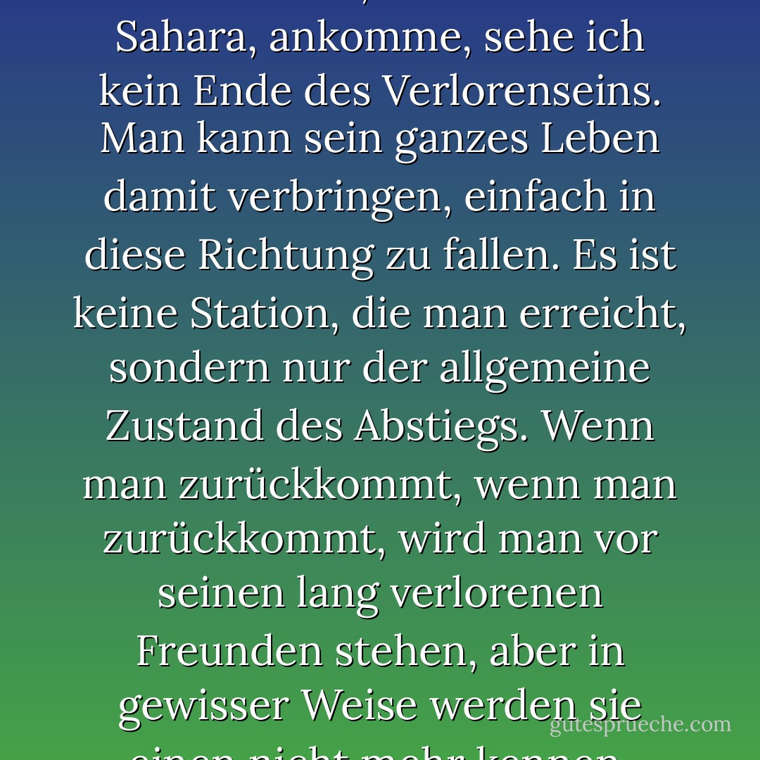 Als ich an der Grenze zu Mauretanien, am Rande der Sahara, ankomme, sehe ich kein Ende des Verlorenseins. Man kann sein ganzes Leben damit verbringen, einfach in diese Richtung zu fallen. Es ist keine Station, die man erreicht, sondern nur der allgemeine Zustand des Abstiegs. Wenn man zurückkommt, wenn man zurückkommt, wird man vor seinen lang verlorenen Freunden stehen, aber in gewisser Weise werden sie einen nicht mehr kennen. - Nick Flynn<