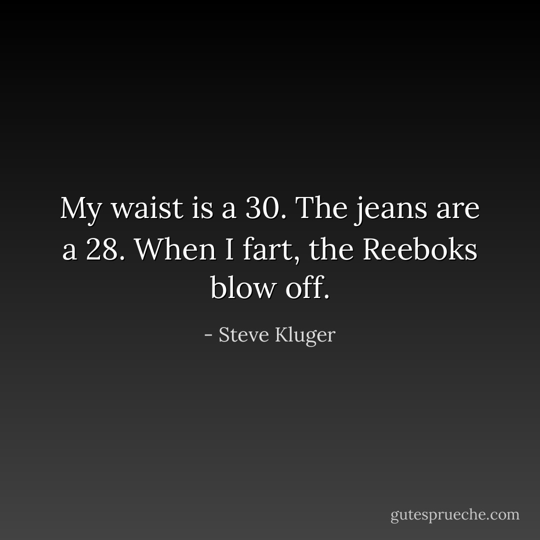 My waist is a 30. The jeans are a 28. When I fart, the Reeboks blow off. - Steve Kluger