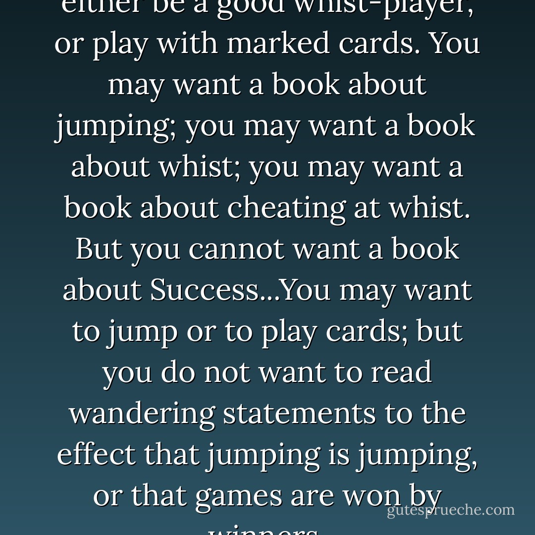 If you want to succeed at whist, either be a good whist-player, or play with marked cards. You may want a book about jumping; you may want a book about whist; you may want a book about cheating at whist. But you cannot want a book about Success...You may want to jump or to play cards; but you do not want to read wandering statements to the effect that jumping is jumping, or that games are won by winners. - G.K. Chesterton