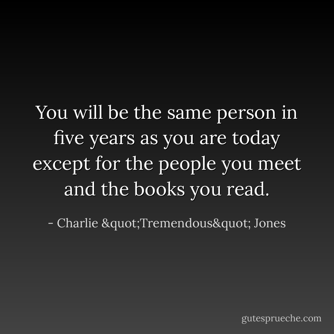 You will be the same person in five years as you are today except for the people you meet and the books you read. - Charlie "Tremendous" Jones