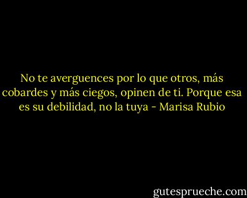 No te averguences por lo que otros, más cobardes y más ciegos, opinen de ti. Porque esa es su debilidad, no la tuya - Marisa Rubio