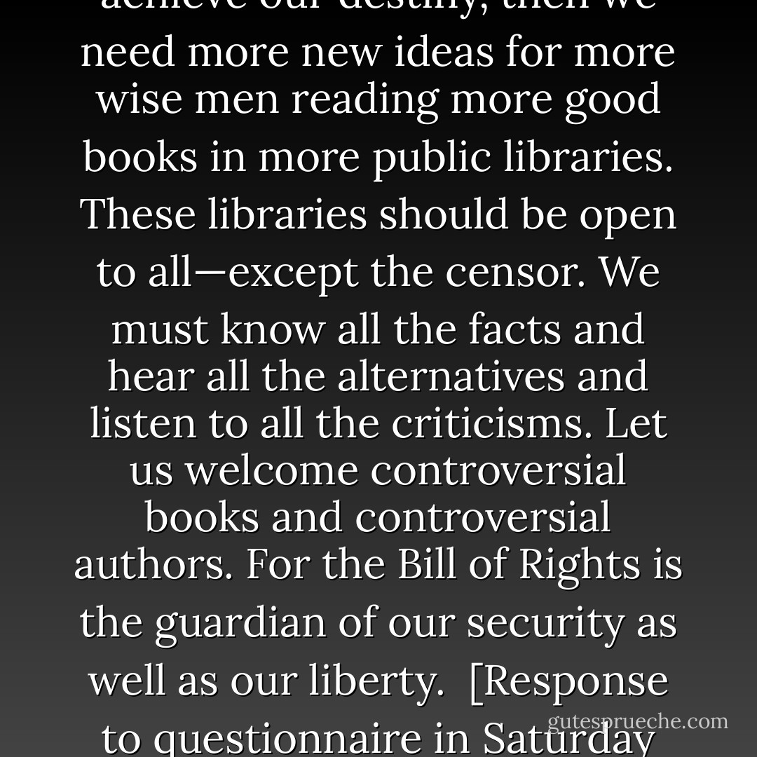 If this nation is to be wise as well as strong, if we are to achieve our destiny, then we need more new ideas for more wise men reading more good books in more public libraries. These libraries should be open to all—except the censor. We must know all the facts and hear all the alternatives and listen to all the criticisms. Let us welcome controversial books and controversial authors. For the Bill of Rights is the guardian of our security as well as our liberty.<br /><br /><i>[Response to questionnaire in Saturday Review, October 29 1960]</i> - John F. Kennedy