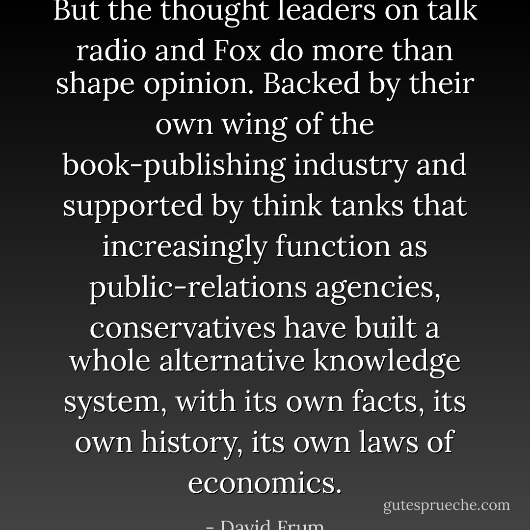 But the thought leaders on talk radio and Fox do more than shape opinion. Backed by their own wing of the book-publishing industry and supported by think tanks that increasingly function as public-relations agencies, conservatives have built a whole alternative knowledge system, with its own facts, its own history, its own laws of economics. - David Frum