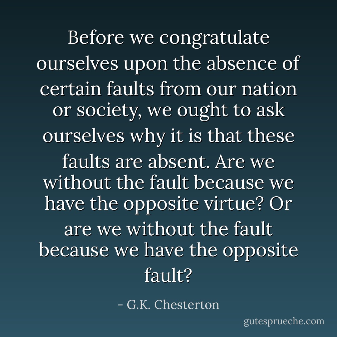 Before we congratulate ourselves upon the absence of certain faults from our nation or society, we ought to ask ourselves why it is that these faults are absent. Are we without the fault because we have the opposite virtue? Or are we without the fault because we have the opposite fault? - G.K. Chesterton