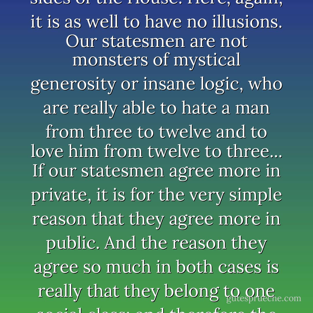 Allied to this question is the kindred question on which we so often hear an innocent British boast--the fact that our statesmen are privately on very friendly relations, although in Parliament they sit on opposite sides of the House. Here, again, it is as well to have no illusions. Our statesmen are not monsters of mystical generosity or insane logic, who are really able to hate a man from three to twelve and to love him from twelve to three... If our statesmen agree more in private, it is for the very simple reason that they agree more in public. And the reason they agree so much in both cases is really that they belong to one social class; and therefore the dining life is the real life. Tory and Liberal statesmen like each other, but it is not because they are both expansive; it is because they are both exclusive. - G.K. Chesterton