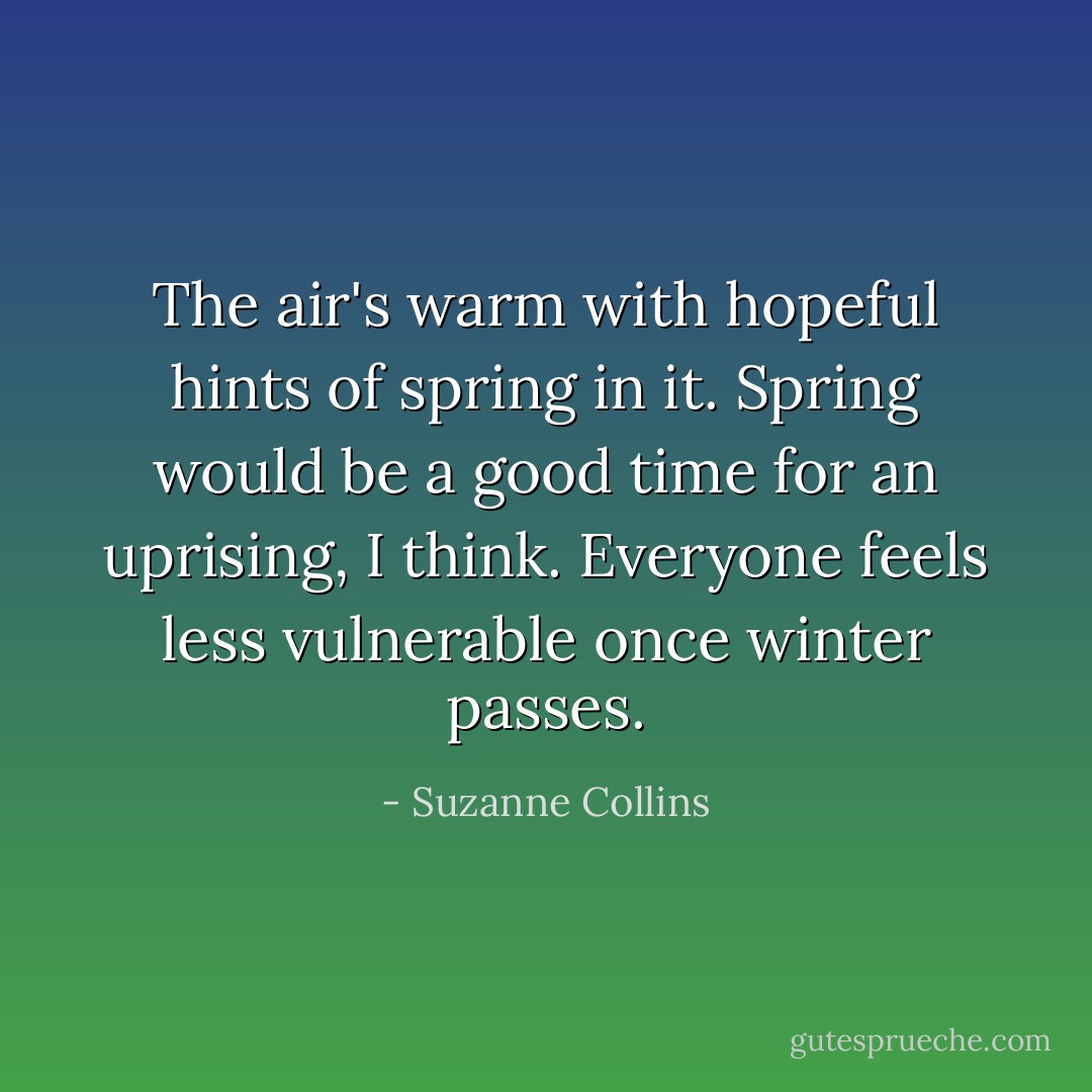The air's warm with hopeful hints of spring in it. Spring would be a good time for an uprising, I think. Everyone feels less vulnerable once winter passes. - Suzanne Collins