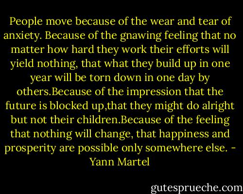 People move because of the wear and tear of anxiety. Because of the gnawing feeling that no matter how hard they work their efforts will yield nothing, that what they build up in one year will be torn down in one day by others.Because of the impression that the future is blocked up,that they might do alright but not their children.Because of the feeling that nothing will change, that happiness and prosperity are possible only somewhere else. - Yann Martel