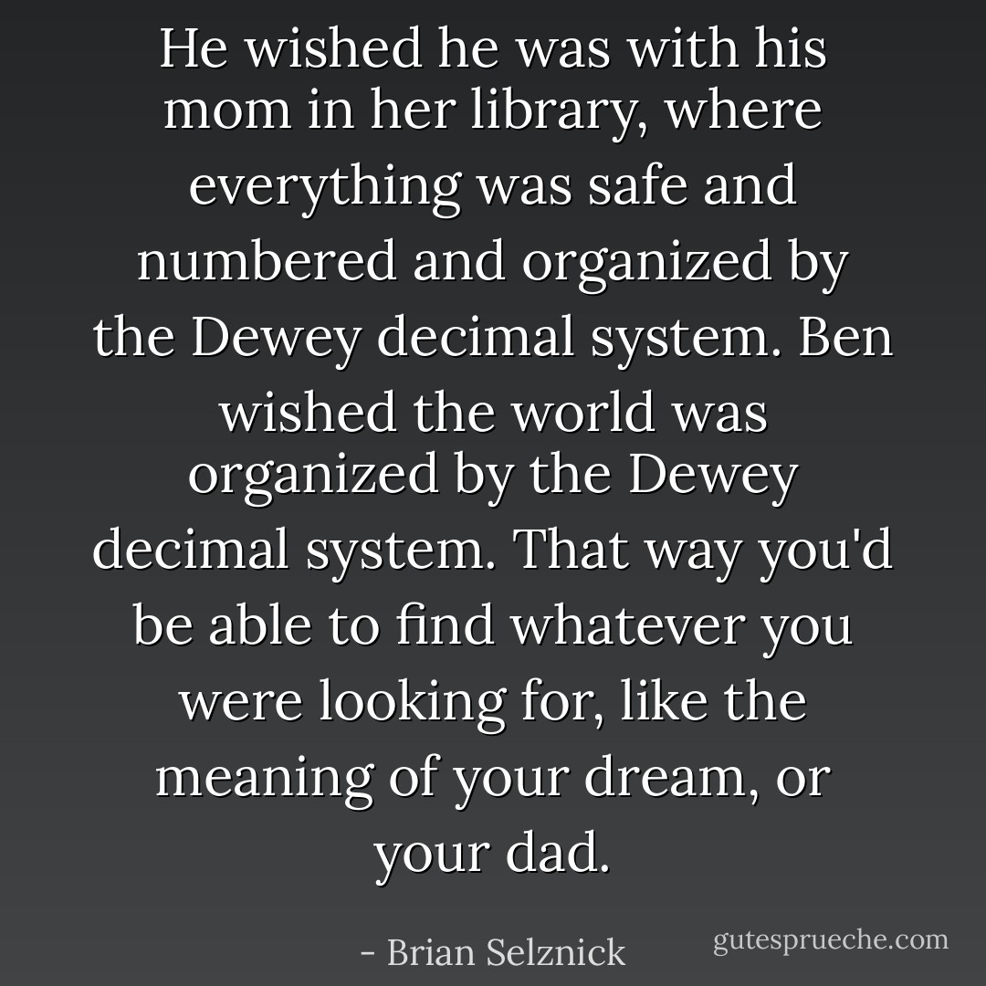 He wished he was with his mom in her library, where everything was safe and numbered and organized by the Dewey decimal system. Ben wished the world was organized by the Dewey decimal system. That way you'd be able to find whatever you were looking for, like the meaning of your dream, or your dad. - Brian Selznick