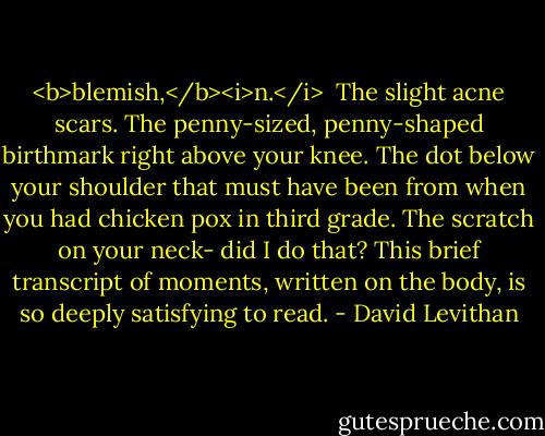 <b>blemish,</b><i>n.</i><br /><br />The slight acne scars. The penny-sized, penny-shaped birthmark right above your knee. The dot below your shoulder that must have been from when you had chicken pox in third grade. The scratch on your neck- did I do that?<br />This brief transcript of moments, written on the body, is so deeply satisfying to read. - David Levithan