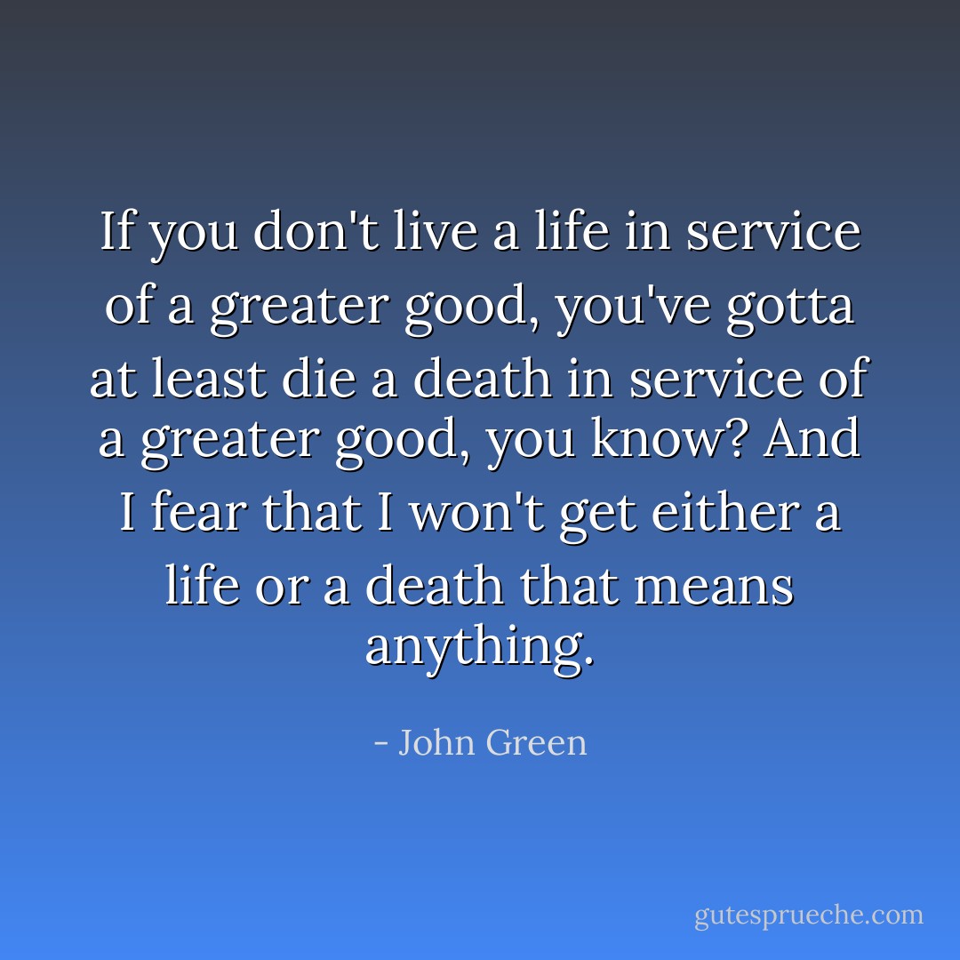 If you don't live a life in service of a greater good, you've gotta at least die a death in service of a greater good, you know? And I fear that I won't get either a life or a death that means anything. - John Green