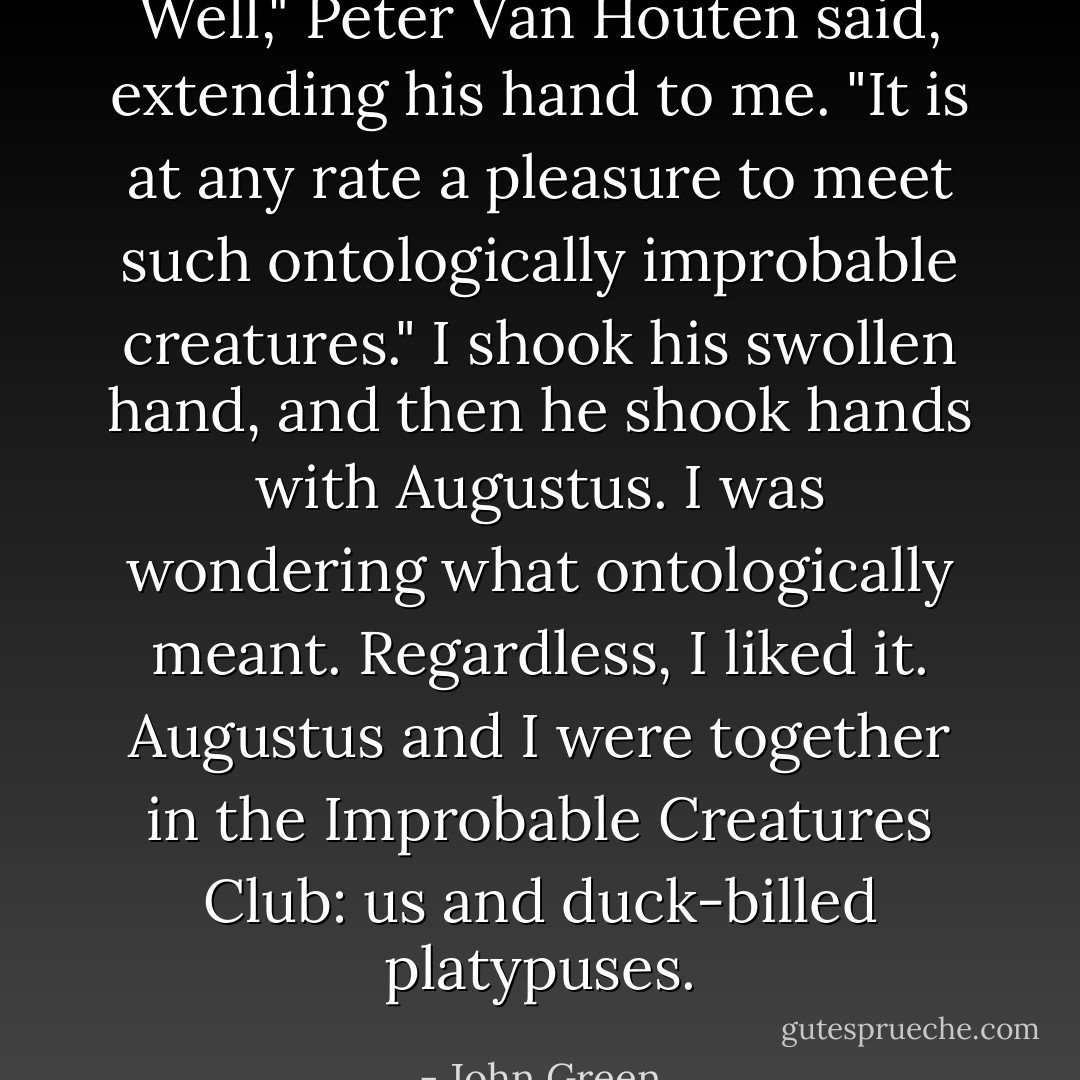 Well," Peter Van Houten said, extending his hand to me. "It is at any rate a pleasure to meet such ontologically improbable creatures." I shook his swollen hand, and then he shook hands with Augustus. I was wondering what ontologically meant. Regardless, I liked it. Augustus and I were together in the Improbable Creatures Club: us and duck-billed platypuses. - John Green