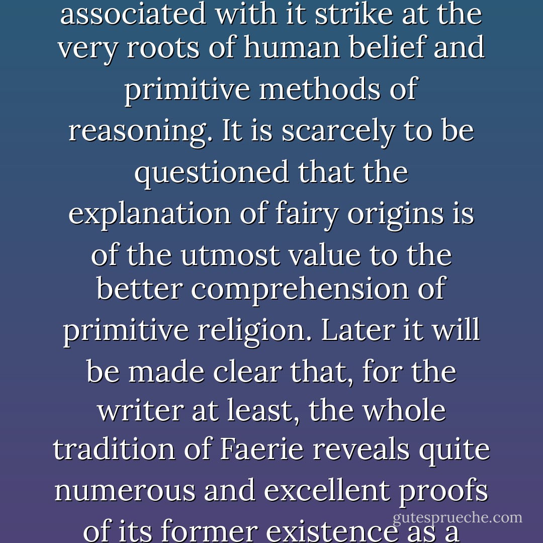 In my view the study of fairy origins assumes a greater degree of importance than popular opinion is wont to concede to it. Indeed, the ideas associated with it strike at the very roots of human belief and primitive methods of reasoning. It is scarcely to be questioned that the explanation of fairy origins is of the utmost value to the better comprehension of primitive religion. Later it will be made clear that, for the writer at least, the whole tradition of Faerie reveals quite numerous and excellent proofs of its former existence as a primitive and separate cult and faith, more particularly as regards its appearance and tradition in these islands. - Lewis Spence