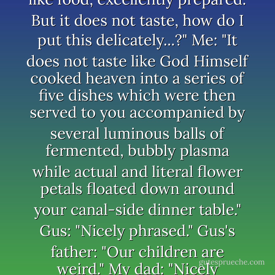 Gus: "It tastes like..."<br />Me: "Food."<br />Gus: "Yes, precisely. It tastes like food, excellently prepared. But it does not taste, how do I put this delicately...?"<br />Me: "It does not taste like God Himself cooked heaven into a series of five dishes which were then served to you accompanied by several luminous balls of fermented, bubbly plasma while actual and literal flower petals floated down around your canal-side dinner table."<br />Gus: "Nicely phrased."<br />Gus's father: "Our children are weird."<br />My dad: "Nicely phrased. - John Green