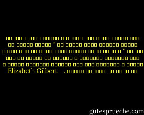 أنا لستُ واثقه مما أريده ، أعلمُ أنني لطالما رغبتُ بسماعِ رجلٍ يقولُ لي " دعيني أعتني بك للأبد " ، ولمْ يسبق لأحدٍ أنْ قالها لي منْ قبل ، وفي السنوات الأخيره ، توقفتُ عن البحث عن ذلك الشخص ، وتعلمتُ قول هذه الجملة المشجعه لنفسي ، لا سيما في أوقاتِ الخوف . - Elizabeth Gilbert