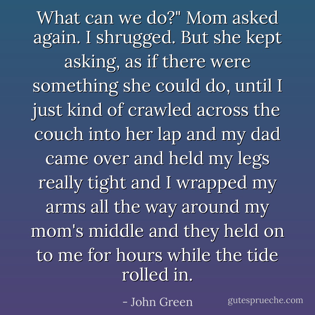 What can we do?" Mom asked again.<br />I shrugged.<br />But she kept asking, as if there were something she could do, until I just kind of crawled across the couch into her lap and my dad came over and held my legs really tight and I wrapped my arms all the way around my mom's middle and they held on to me for hours while the tide rolled in. - John Green