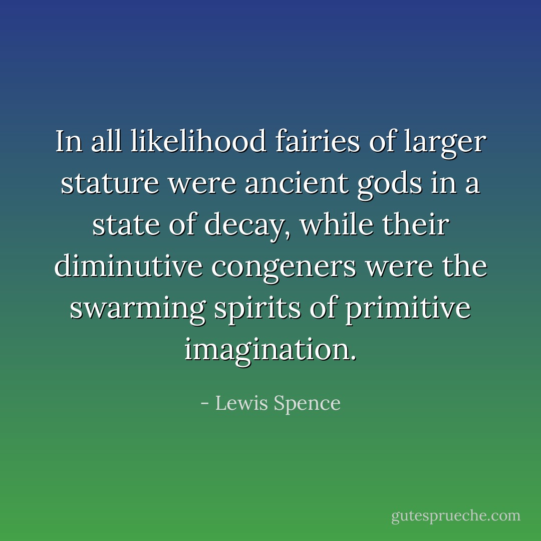 In all likelihood fairies of larger stature were ancient gods in a state of decay, while their diminutive congeners were the swarming spirits of primitive imagination. - Lewis Spence