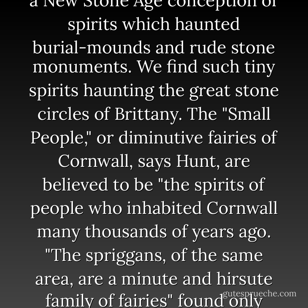 All three of the English types I have mentioned can, I think, be accounted for as the results of the presence of different cultures, existing side by side in the country, and who were the creation of the folk in ages distantly removed one from another. In a word, they represent specific " strata" of folk-imagination. The most diminutive of all are very probably to be associated with a New Stone Age conception of spirits which haunted burial-mounds and rude stone monuments. We find such tiny spirits haunting the great stone circles of Brittany. The "Small People," or diminutive fairies of Cornwall, says Hunt, are believed to be "the spirits of people who inhabited Cornwall many thousands of years ago. "The spriggans, of the same area, are a minute and hirsute family of fairies" found only about the cairns, cromlechs, barrows, or detached stones, with which it is unlucky to meddle." Of these, the tiny fairies of Shakespeare, Drayton, and the Elizabethans appear to me to be the later representatives. The latter are certainly not the creation of seventeenth-century poets, as has been stated, but of the aboriginal folk of Britain. - Lewis Spence